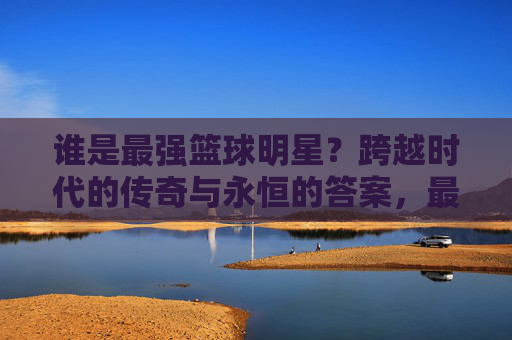 谁是最强篮球明星？跨越时代的传奇与永恒的答案，最强篮球明星，跨越时代的传奇与永恒答案