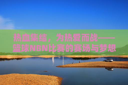 热血集结，为热爱而战——篮球NBN比赛的赛场与梦想，热血集结，为热爱而战——篮球NBN比赛的赛场与梦想