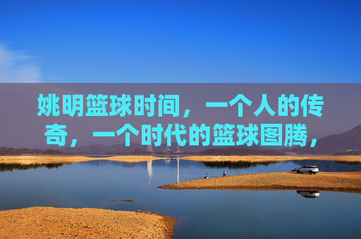 姚明篮球时间,一个人的传奇,一个时代的篮球图腾,姚明,一个人的传奇,一个时代的篮球图腾