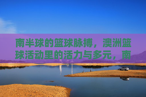 南半球的篮球脉搏,澳洲篮球活动里的活力与多元,南半球的篮球脉动,澳洲活力多元赛场