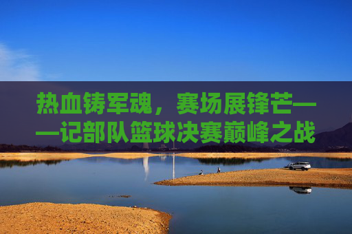 热血铸军魂，赛场展锋芒——记部队篮球决赛巅峰之战，热血铸军魂，赛场展锋芒——部队篮球决赛巅峰之战