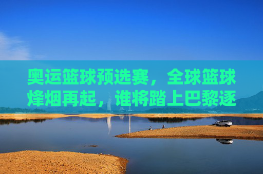 奥运篮球预选赛，全球篮球烽烟再起，谁将踏上巴黎逐梦之路？奥运篮球预选赛烽烟再起，谁将逐梦巴黎？