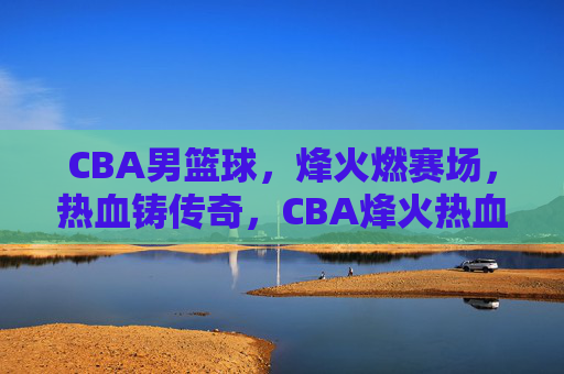 CBA男篮球，烽火燃赛场，热血铸传奇，CBA烽火热血铸传奇