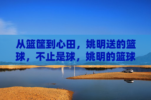 从篮筐到心田，姚明送的篮球，不止是球，姚明的篮球，不止是球，更是心田的暖