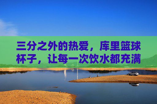 三分之外的热爱，库里篮球杯子，让每一次饮水都充满库味，库里篮球杯，三分之外的热爱，每一口都是库味