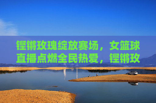 铿锵玫瑰绽放赛场，女篮球直播点燃全民热爱，铿锵玫瑰绽放赛场，直播点燃全民热爱