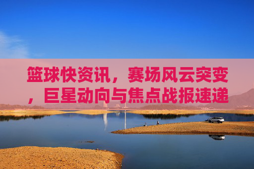 篮球快资讯,赛场风云突变,巨星动向与焦点战报速递,篮球快讯,赛场风云突变,巨星动向与焦点战报
