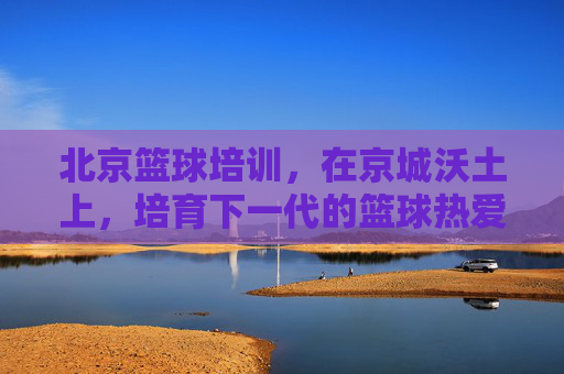 北京篮球培训,在京城沃土上,培育下一代的篮球热爱与梦想,北京篮球培训,京城沃土育新苗,点燃下一代篮球梦想