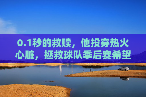 0.1秒的救赎，他投穿热火心脏，拯救球队季后赛希望，1秒救赎！投穿热火心脏，拯救球队季后赛希望