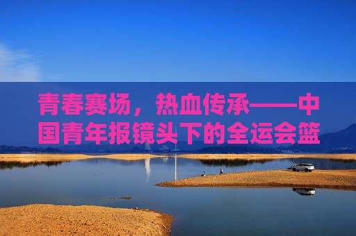 青春赛场,热血传承——中国青年报镜头下的全运会篮球故事