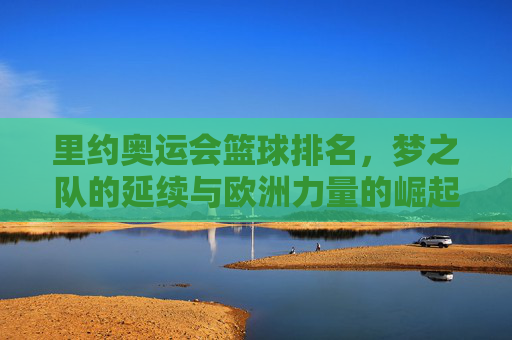 里约奥运会篮球排名,梦之队的延续与欧洲力量的崛起,里约奥运会篮球,梦之队延续辉煌,欧洲力量崛起