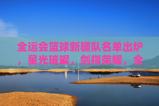 全运会篮球新疆队名单出炉，星光璀璨，剑指荣耀，全运会新疆队篮球名单出炉 星光璀璨剑指荣耀