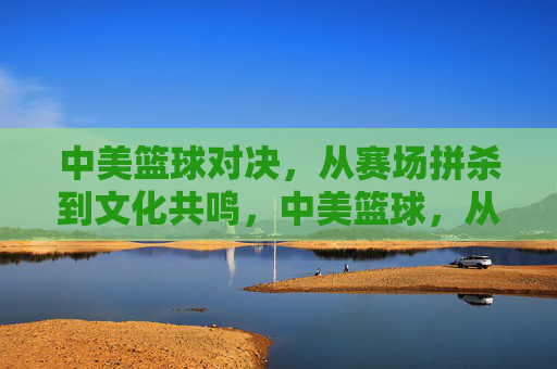 中美篮球对决，从赛场拼杀到文化共鸣，中美篮球，从赛场拼杀到文化共鸣