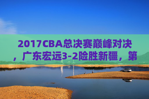 2017CBA总决赛巅峰对决,广东宏远3-2险胜新疆,第九度加冕铸就王朝,2017CBA总决赛,广东宏远3-2险胜新疆第九度加冕铸就王朝