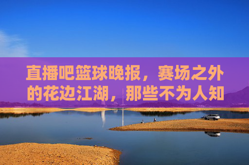 直播吧篮球晚报,赛场之外的花边江湖,那些不为人知的篮球故事,赛场之外的花边江湖,篮球不为人知的故事