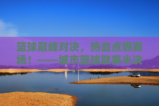 篮球巅峰对决，热血点燃赛场！——城市篮球联赛半决赛今晚落下帷幕，巅峰对决，热血燃城！城市篮球联赛半决赛落幕