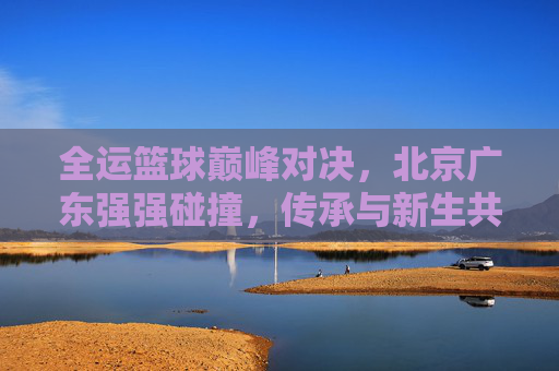 全运篮球巅峰对决，北京广东强强碰撞，传承与新生共燃赛场，全运篮球巅峰对决，北京广东强强碰撞，传承新生共燃赛场