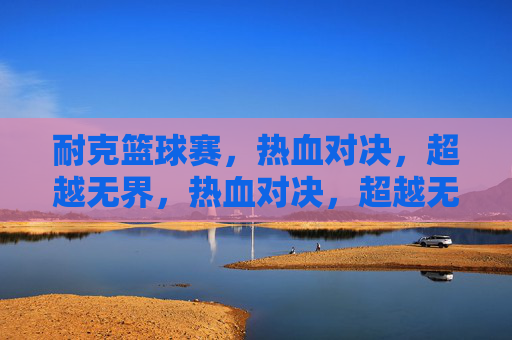 耐克篮球赛,热血对决,超越无界,热血对决,超越无界——耐克篮球赛