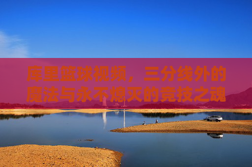 库里篮球视频，三分线外的魔法与永不熄灭的竞技之魂，库里的三分魔法，永不熄灭的竞技之魂
