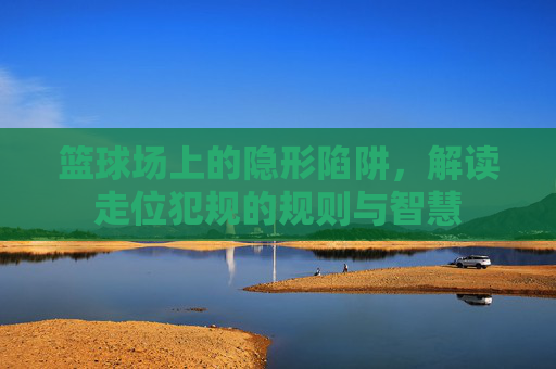 篮球场上的隐形陷阱，解读走位犯规的规则与智慧
