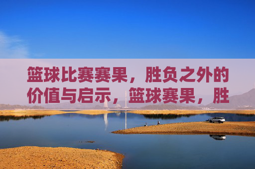 篮球比赛赛果,胜负之外的价值与启示,篮球赛果,胜负之外的价值与启示