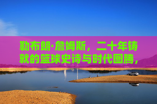 勒布朗·詹姆斯，二十年铸就的篮球史诗与时代图腾，勒布朗·詹姆斯，二十年铸就的篮球史诗与时代图腾