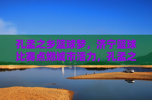 孔孟之乡篮球梦，济宁篮球比赛点燃城市活力，孔孟之乡篮球梦点燃济宁活力