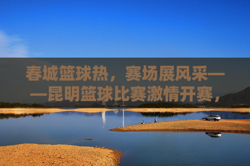 春城篮球热,赛场展风采——昆明篮球比赛激情开赛,春城篮球热,赛场风采激情开赛