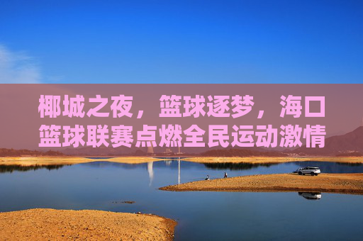 椰城之夜,篮球逐梦,海口篮球联赛点燃全民运动激情,椰城篮球逐梦夜,联赛点燃全民激情