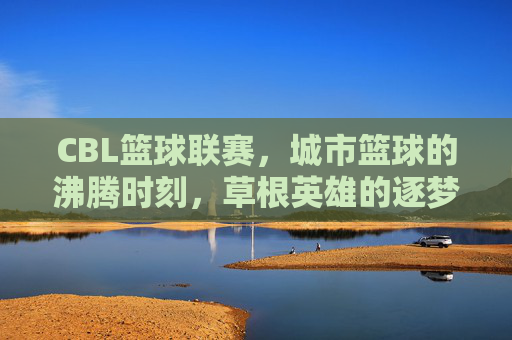 CBL篮球联赛，城市篮球的沸腾时刻，草根英雄的逐梦舞台，CBL，城市篮球沸腾，草根英雄逐梦
