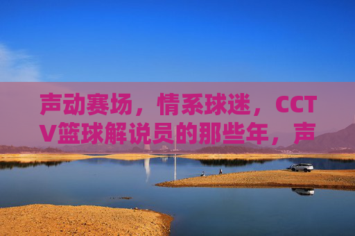 声动赛场，情系球迷，CCTV篮球解说员的那些年，声动赛场情系球迷，CCTV篮球解说员的那些年