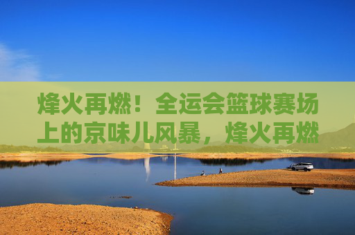 烽火再燃！全运会篮球赛场上的京味儿风暴，烽火再燃！全运会篮球赛场京味儿风暴
