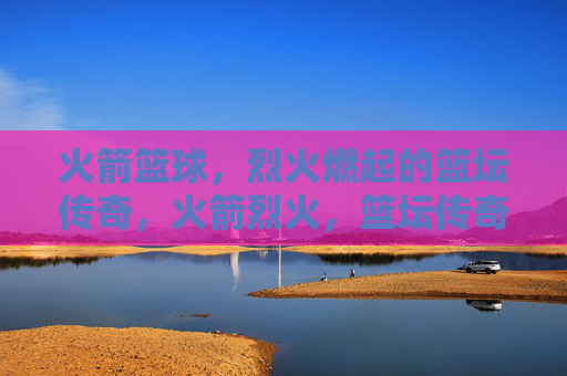 火箭篮球，烈火燃起的篮坛传奇，火箭烈火，篮坛传奇