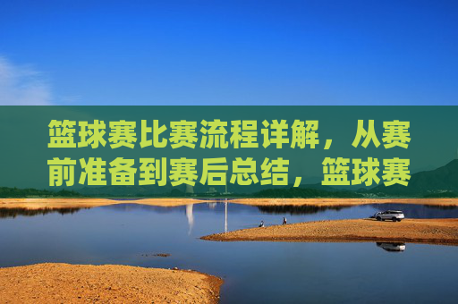 篮球赛比赛流程详解，从赛前准备到赛后总结，篮球赛比赛流程详解，从赛前准备到赛后总结