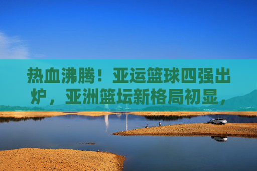 热血沸腾!亚运篮球四强出炉,亚洲篮坛新格局初显,亚运篮球四强出炉,亚洲篮坛新格局初显