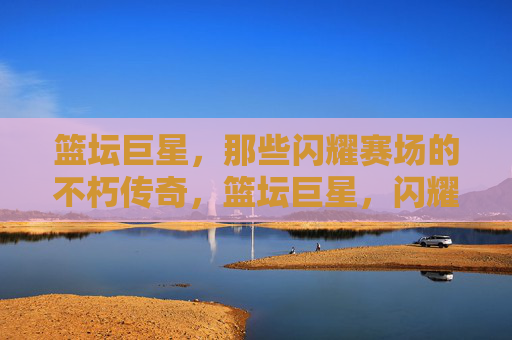 篮坛巨星，那些闪耀赛场的不朽传奇，篮坛巨星，闪耀赛场的不朽传奇