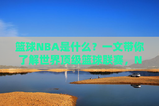 篮球NBA是什么？一文带你了解世界顶级篮球联赛，NBA，一文读懂世界顶级篮球联赛