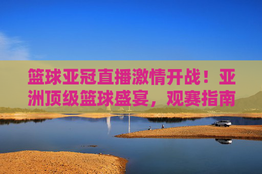 篮球亚冠直播激情开战！亚洲顶级篮球盛宴，观赛指南+精彩瞬间，错过等一年，篮球亚冠直播激情开战！亚洲顶级篮球盛宴，观赛指南+精彩瞬间，错过等一年