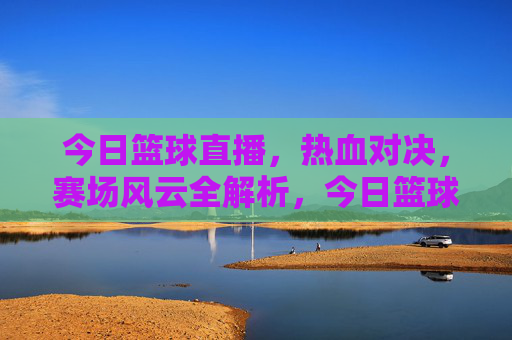今日篮球直播，热血对决，赛场风云全解析，今日篮球直播，热血对决，赛场风云全解析