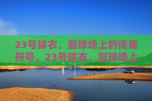 23号球衣，篮球场上的传奇符号，23号球衣，篮球场上的传奇符号
