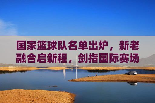 国家篮球队名单出炉,新老融合启新程,剑指国际赛场,国家篮球队名单出炉,新老融合启新程剑指国际赛场