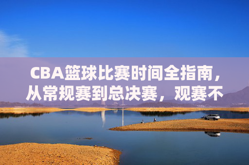 CBA篮球比赛时间全指南，从常规赛到总决赛，观赛不迷路，CBA比赛时间全指南，从常规赛到总决赛，观赛不迷路