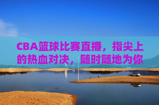 CBA篮球比赛直播，指尖上的热血对决，随时随地为你呈现，CBA指尖直播，随时随地热血对决