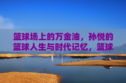 篮球场上的万金油，孙悦的篮球人生与时代记忆，篮球场上的万金油，孙悦的时代记忆