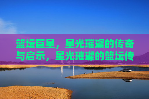 篮坛巨星,星光璀璨的传奇与启示,星光璀璨的篮坛传奇与启示