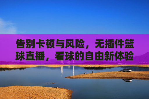 告别卡顿与风险，无插件篮球直播，看球的自由新体验，无插件篮球直播，告别卡顿风险，自由看球新体验