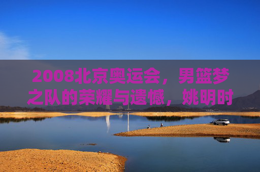 2008北京奥运会，男篮梦之队的荣耀与遗憾，姚明时代的巅峰记忆，2008北京奥运会，男篮梦之队的荣耀遗憾与姚明巅峰记忆