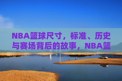 NBA篮球尺寸，标准、历史与赛场背后的故事，NBA篮球尺寸，标准、历史与赛场背后的故事