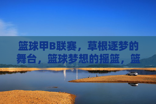篮球甲B联赛，草根逐梦的舞台，篮球梦想的摇篮，篮球甲B联赛，草根逐梦的摇篮