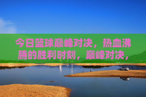 今日篮球巅峰对决，热血沸腾的胜利时刻，巅峰对决，热血胜利时刻